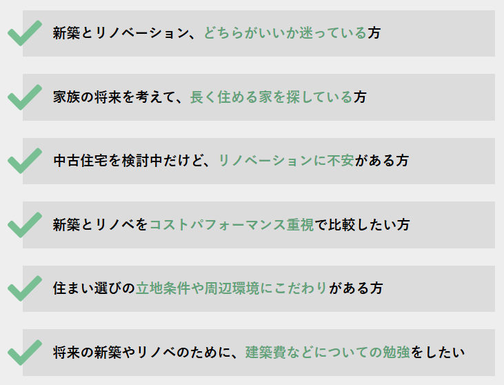 新築とリノベーション、どちらがいいか迷っている方
家族の将来を考えて、長く住める家を探している方
中古住宅を検討中だけど、リノベーションに不安がある方
新築とリノベをコストパフォーマンス重視で比較したい方
住まい選びの立地条件や周辺環境にこだわりがある方
将来の新築やリノベのために、建築費などについて勉強をしたい