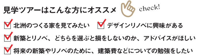 北洲のつくる家を見てみたい
デザインリノベに興味がある
新築とリノベ、どちらを選ぶと損をしないのか、アドバイスがほしい
将来の新築やリノベのために、建築費などについての勉強をしたい