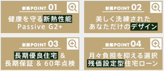 健康を守る断熱性能
美しく洗練されたあなただけのデザイン
長期優良住宅＆長期保証＆60年点検
月々負担を抑える選択
残価設定型住宅ローン