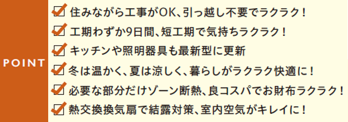 住みながら工事がOK、引っ越し不要でラクラク
工期わずか9日間、短工期で気持ちラクラク
キッチンや照明器具も最新型に更新
冬は温かく、夏は涼しく、暮らしがラクラク快適に
必要な部分だけゾーン断熱、良コスパでお財布ラクラク
熱交換換気扇で結露対策、室内空気がキレイに