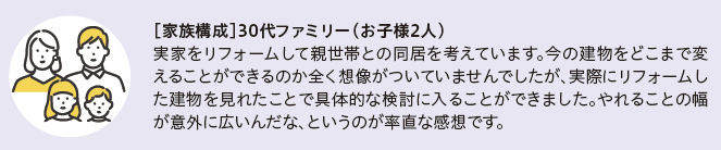家族構成　30代ファミリー(お子様2人)
実家をリフォームして親世帯との同居を考えています。今の建物をどこまで変えることができるのか全く想像がついていませんでしたが、実際にリフォームした建物を見れたことで具体的な検討に入ることができました。やれるとの幅が意外に広いんだな、というのが率直な感想です。