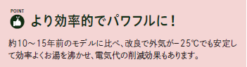 より効率的でパワフルに!
約10~15年のモデルに比べ、改良で外気がー25℃でも安定して効率よくお湯を沸かせ、電気代の削減効果もあります。
