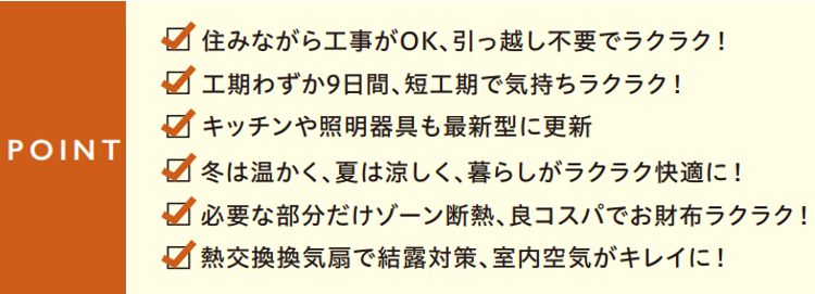 ポイント
✔　住みながら工事がOK、引っ越し不要でラクラク！
✔　工期がわずか9日間、短工期で気持ちラクラク！
✔　キッチンや照明器具も最新型に更新
✔　冬は暖かく、夏は涼しく、暮らしがラクラク快適に！
✔　必要な部分だけゾーン断熱、良コスパでお財布ラクラク！
✔　熱交換換気扇結露対策、室内空気がキレイに！