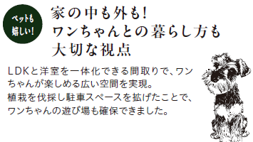 ペットも嬉しい!
家の中も外も!ワンちゃんとの暮らし方も大切な視点
LDKと洋室を一体化できる間取りで、ワンちゃんが楽しめる広い空間を実現。植栽を伐採し駐車スペースを拡げたことで、ワンちゃんの遊び場も確保できました。